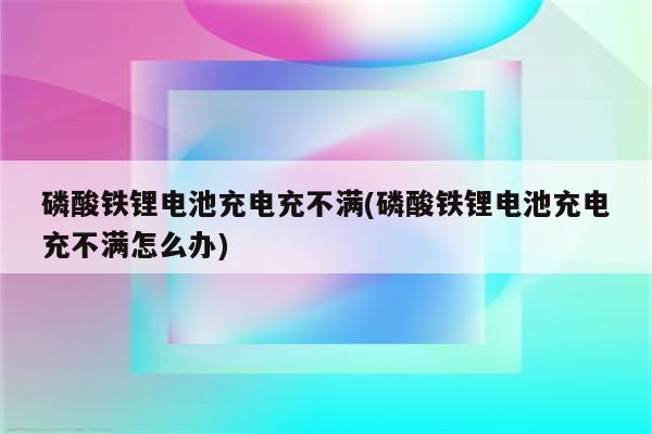 磷酸铁锂电池充电充不满(磷酸铁锂电池充电充不满怎么办)