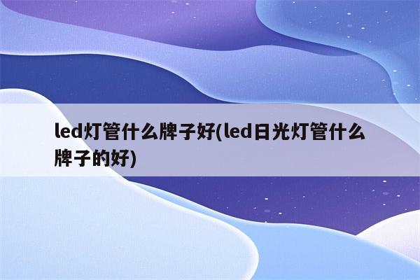 led灯管什么牌子好(led日光灯管什么牌子的好)