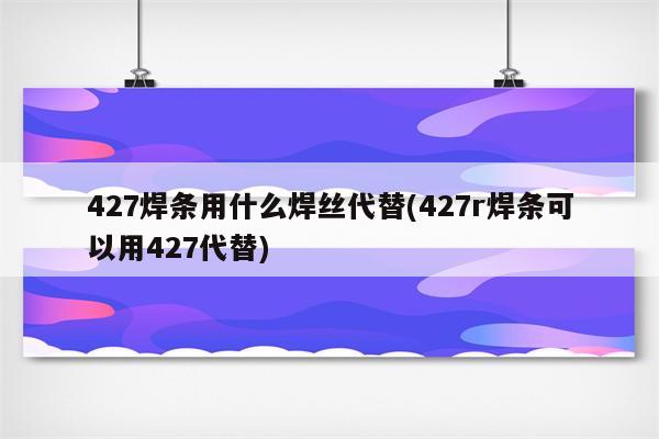 427焊条用什么焊丝代替(427r焊条可以用427代替)