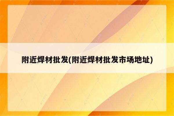 附近焊材批发(附近焊材批发市场地址)