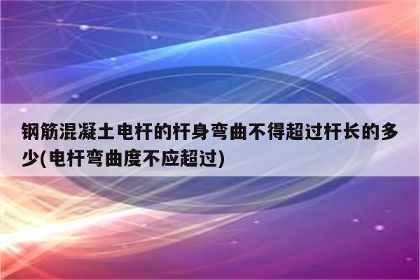 钢筋混凝土电杆的杆身弯曲不得超过杆长的多少(电杆弯曲度不应超过)