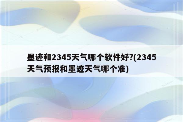 墨迹和2345天气哪个软件好?(2345天气预报和墨迹天气哪个准)