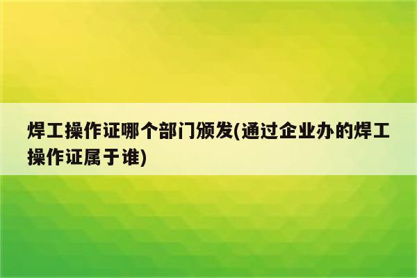 焊工操作证哪个部门颁发(通过企业办的焊工操作证属于谁)