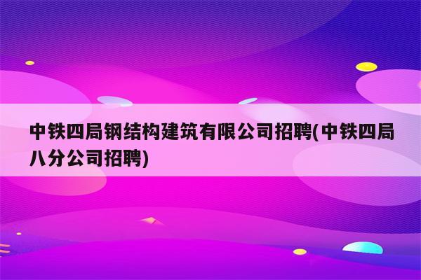 中铁四局钢结构建筑有限公司招聘(中铁四局八分公司招聘)