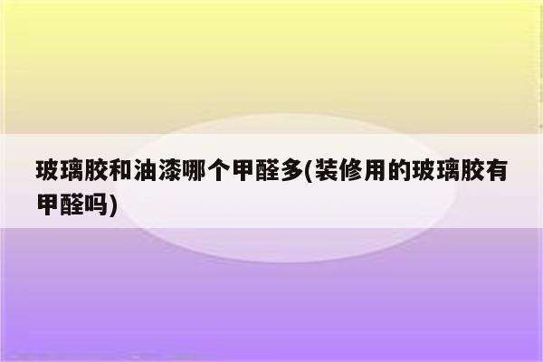 玻璃胶和油漆哪个甲醛多(装修用的玻璃胶有甲醛吗)