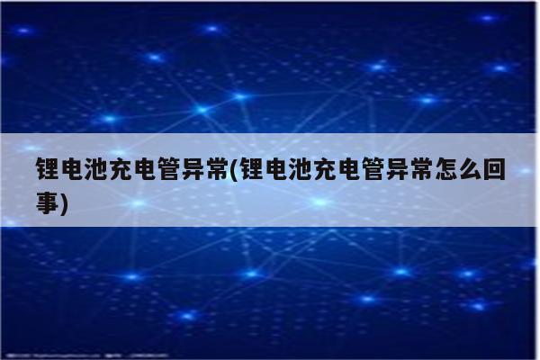 锂电池充电管异常(锂电池充电管异常怎么回事)