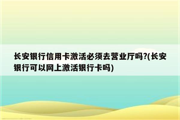 长安银行信用卡激活必须去营业厅吗?(长安银行可以网上激活银行卡吗)