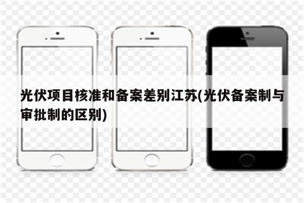 光伏项目核准和备案差别江苏(光伏备案制与审批制的区别)