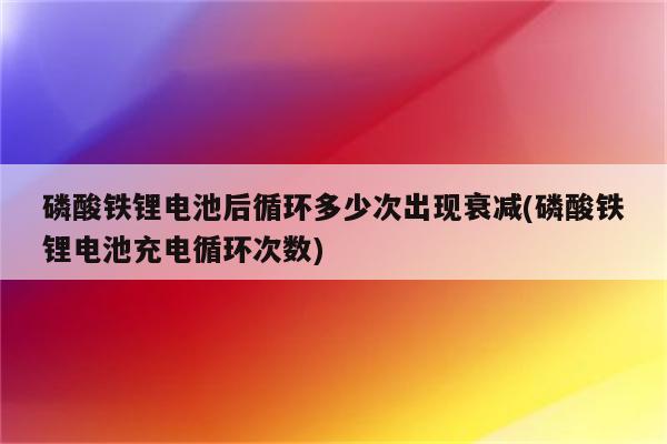 磷酸铁锂电池后循环多少次出现衰减(磷酸铁锂电池充电循环次数)