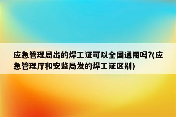 应急管理局出的焊工证可以全国通用吗?(应急管理厅和安监局发的焊工证区别)