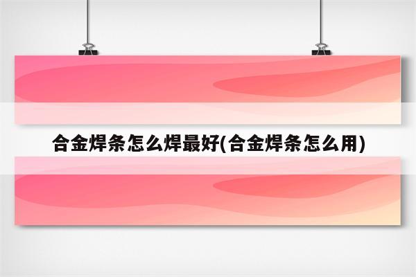 合金焊条怎么焊最好(合金焊条怎么用)