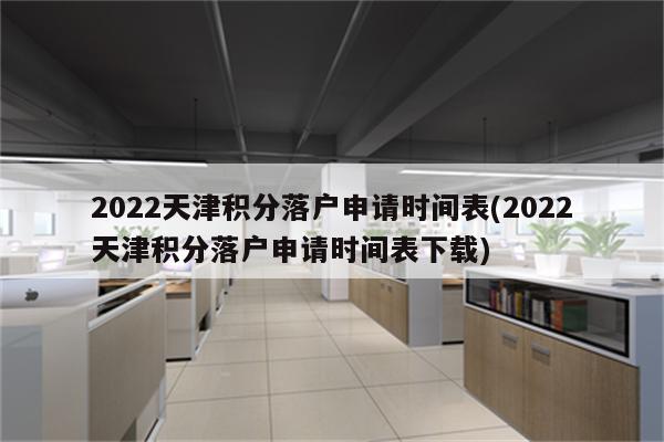 2022天津积分落户申请时间表(2022天津积分落户申请时间表下载)