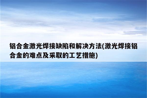 铝合金激光焊接缺陷和解决方法(激光焊接铝合金的难点及采取的工艺措施)