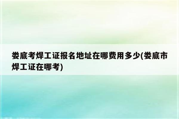 娄底考焊工证报名地址在哪费用多少(娄底市焊工证在哪考)