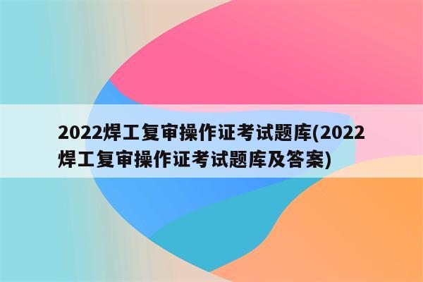 2022焊工复审操作证考试题库(2022焊工复审操作证考试题库及答案)