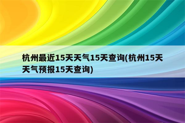 杭州最近15天天气15天查询(杭州15天天气预报15天查询)