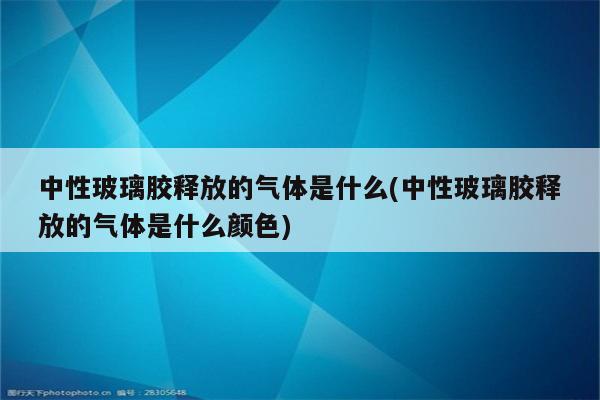 中性玻璃胶释放的气体是什么(中性玻璃胶释放的气体是什么颜色)