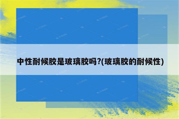 中性耐候胶是玻璃胶吗?(玻璃胶的耐候性)