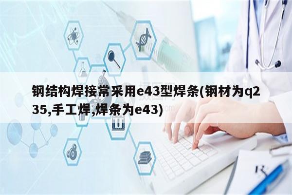 钢结构焊接常采用e43型焊条(钢材为q235,手工焊,焊条为e43)