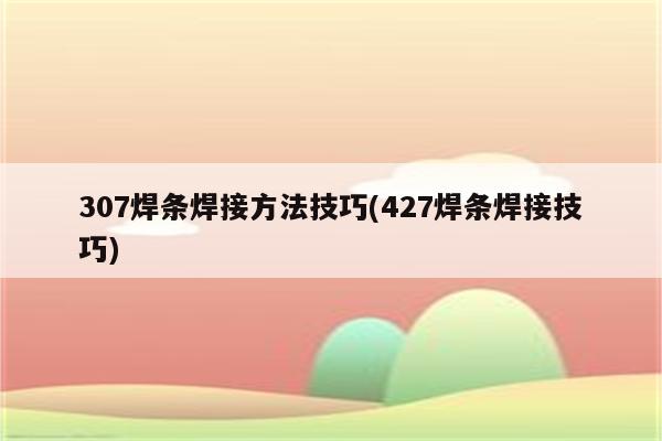 307焊条焊接方法技巧(427焊条焊接技巧)