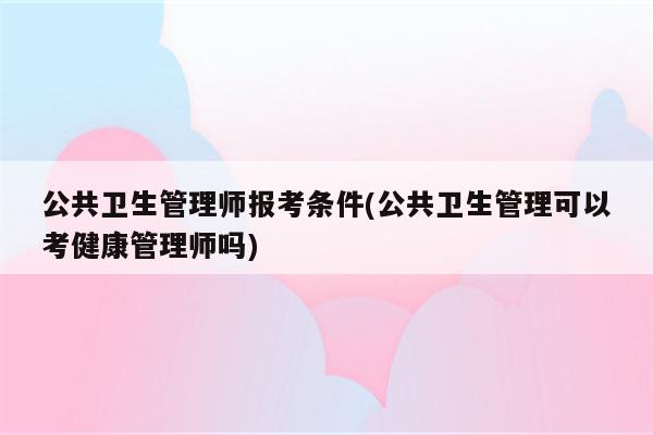 公共卫生管理师报考条件(公共卫生管理可以考健康管理师吗)