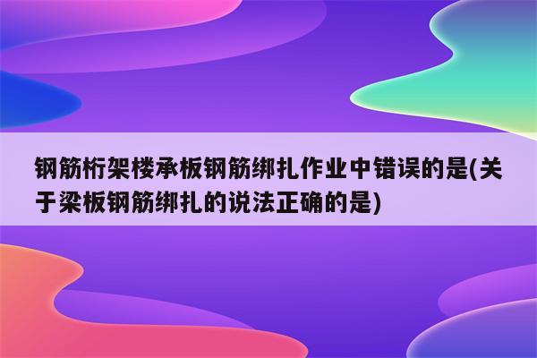 钢筋桁架楼承板钢筋绑扎作业中错误的是(关于梁板钢筋绑扎的说法正确的是)