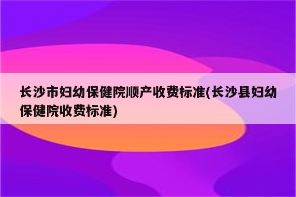 长沙市妇幼保健院顺产收费标准(长沙县妇幼保健院收费标准)