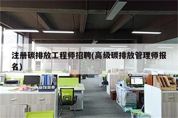 注册碳排放工程师招聘(高级碳排放管理师报名)