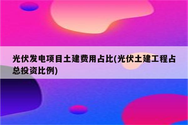 光伏发电项目土建费用占比(光伏土建工程占总投资比例)