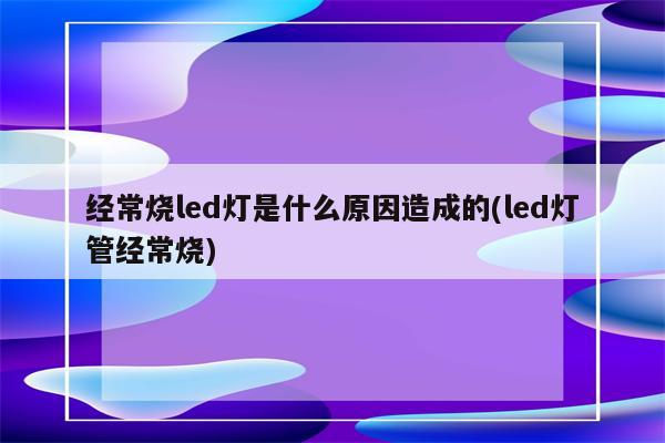 经常烧led灯是什么原因造成的(led灯管经常烧)