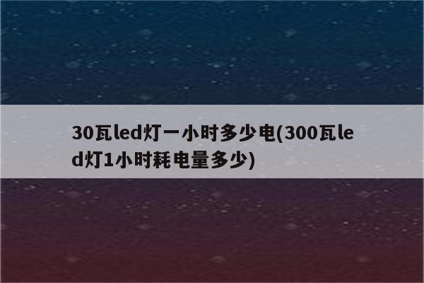 30瓦led灯一小时多少电(300瓦led灯1小时耗电量多少)