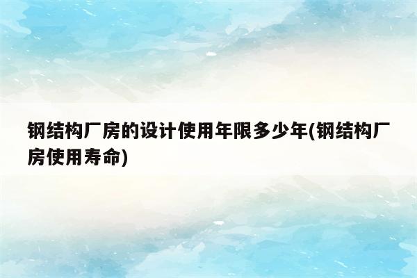 钢结构厂房的设计使用年限多少年(钢结构厂房使用寿命)