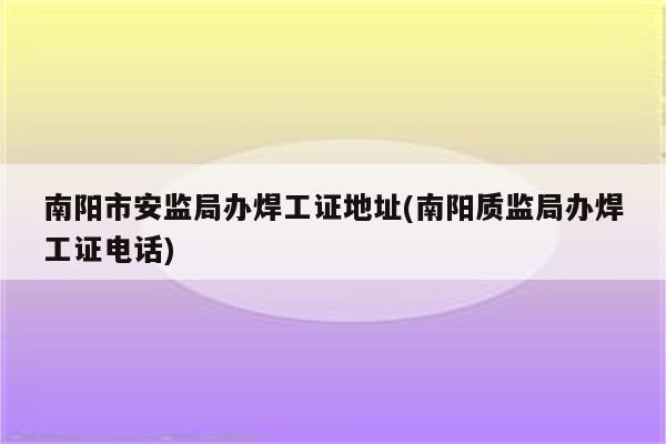 南阳市安监局办焊工证地址(南阳质监局办焊工证电话)