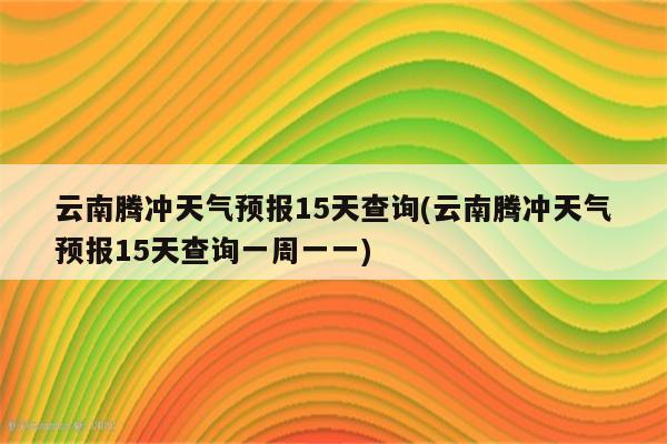 云南腾冲天气预报15天查询(云南腾冲天气预报15天查询一周一一)