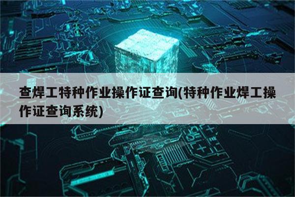 查焊工特种作业操作证查询(特种作业焊工操作证查询系统)