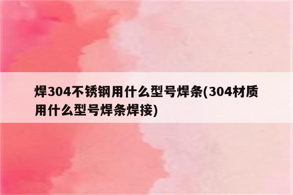 焊304不锈钢用什么型号焊条(304材质用什么型号焊条焊接)