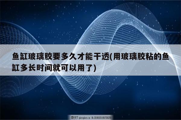 鱼缸玻璃胶要多久才能干透(用玻璃胶粘的鱼缸多长时间就可以用了)