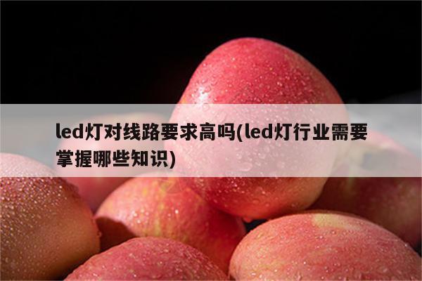 led灯对线路要求高吗(led灯行业需要掌握哪些知识)