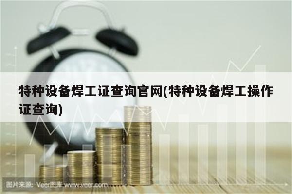 特种设备焊工证查询官网(特种设备焊工操作证查询)