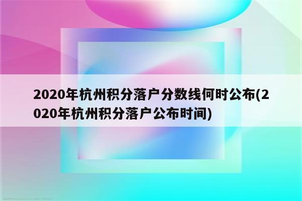 2020年杭州积分落户分数线何时公布(2020年杭州积分落户公布时间)