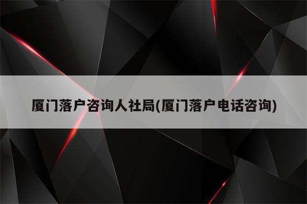 厦门落户咨询人社局(厦门落户电话咨询)