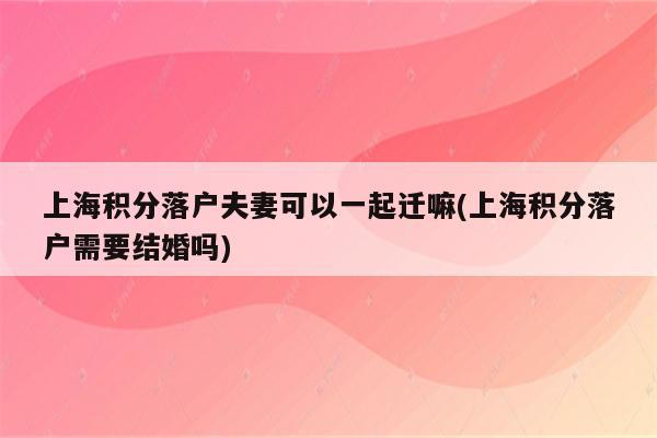 上海积分落户夫妻可以一起迁嘛(上海积分落户需要结婚吗)