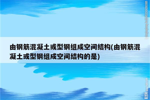 由钢筋混凝土或型钢组成空间结构(由钢筋混凝土或型钢组成空间结构的是)