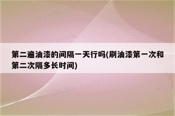 第二遍油漆的间隔一天行吗(刷油漆第一次和第二次隔多长时间)