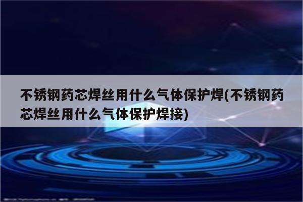 不锈钢药芯焊丝用什么气体保护焊(不锈钢药芯焊丝用什么气体保护焊接)