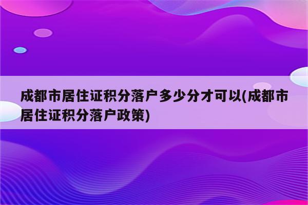 成都市居住证积分落户多少分才可以(成都市居住证积分落户政策)