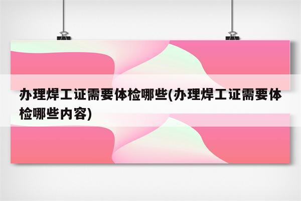 办理焊工证需要体检哪些(办理焊工证需要体检哪些内容)