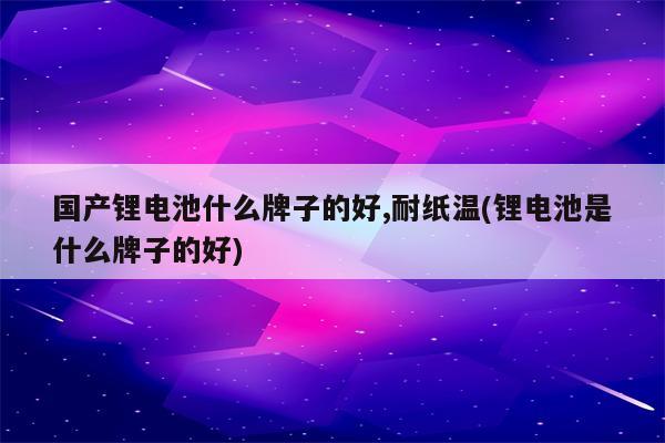 国产锂电池什么牌子的好,耐纸温(锂电池是什么牌子的好)