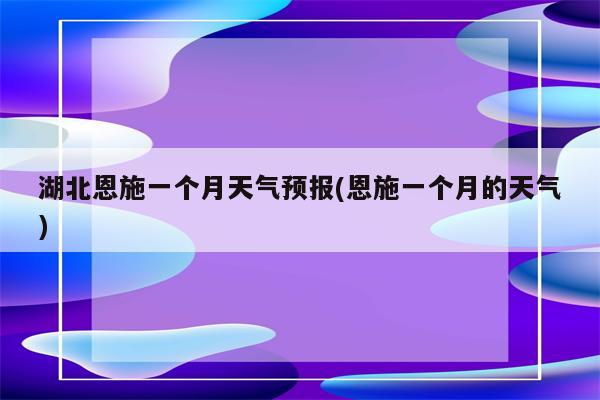 湖北恩施一个月天气预报(恩施一个月的天气)