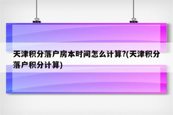 天津积分落户房本时间怎么计算?(天津积分落户积分计算)